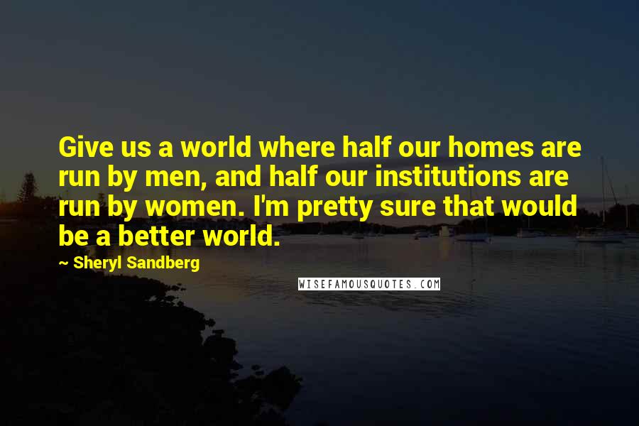 Sheryl Sandberg Quotes: Give us a world where half our homes are run by men, and half our institutions are run by women. I'm pretty sure that would be a better world.