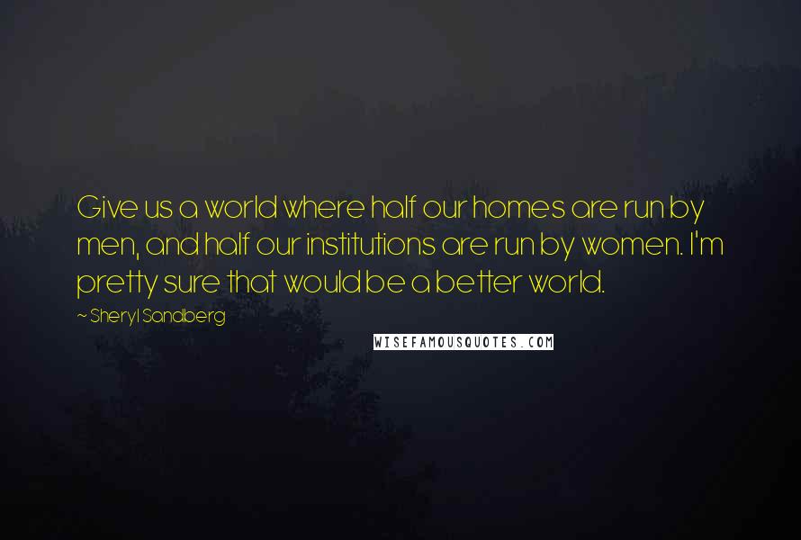 Sheryl Sandberg Quotes: Give us a world where half our homes are run by men, and half our institutions are run by women. I'm pretty sure that would be a better world.