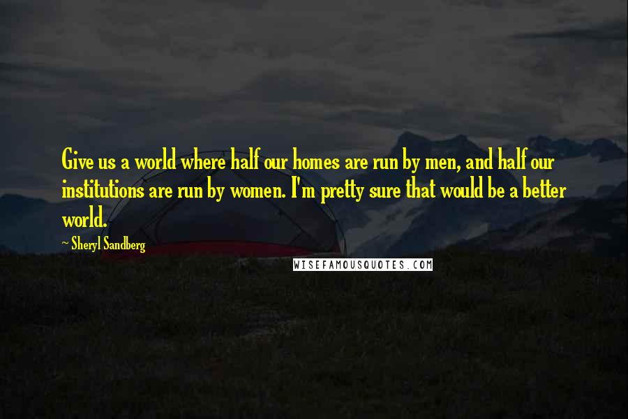 Sheryl Sandberg Quotes: Give us a world where half our homes are run by men, and half our institutions are run by women. I'm pretty sure that would be a better world.