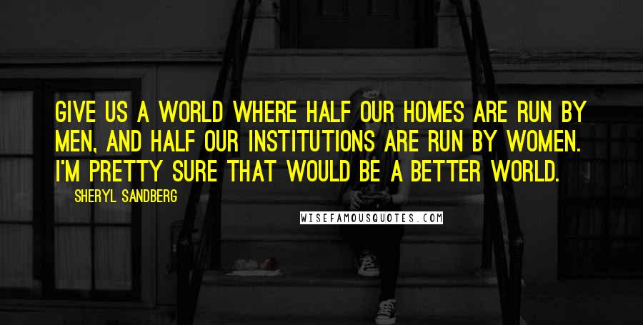 Sheryl Sandberg Quotes: Give us a world where half our homes are run by men, and half our institutions are run by women. I'm pretty sure that would be a better world.