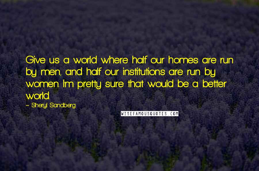 Sheryl Sandberg Quotes: Give us a world where half our homes are run by men, and half our institutions are run by women. I'm pretty sure that would be a better world.