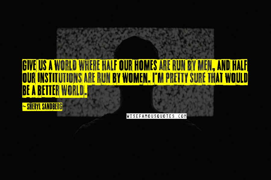 Sheryl Sandberg Quotes: Give us a world where half our homes are run by men, and half our institutions are run by women. I'm pretty sure that would be a better world.