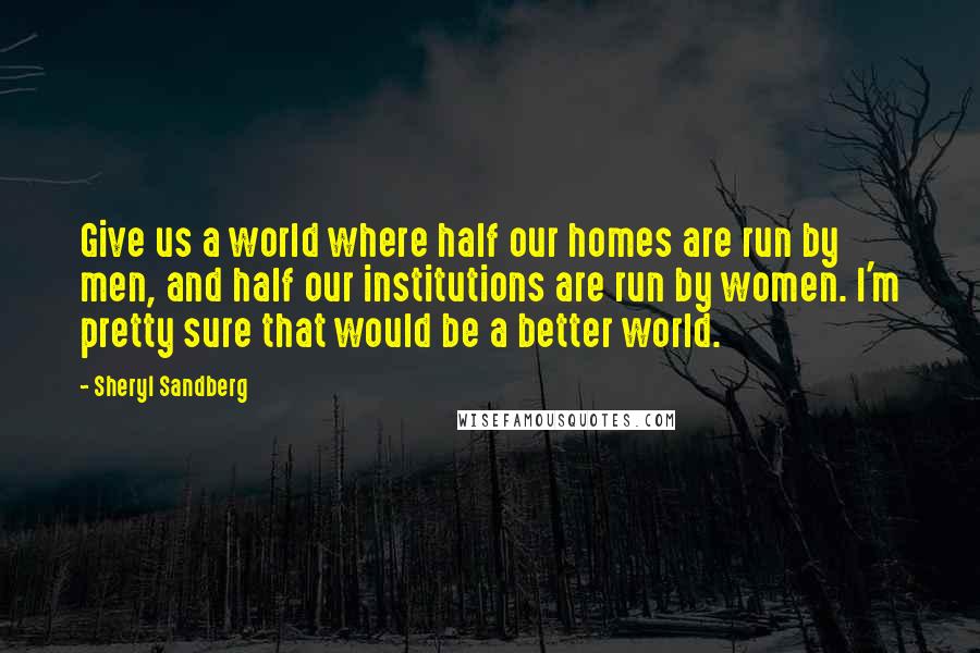 Sheryl Sandberg Quotes: Give us a world where half our homes are run by men, and half our institutions are run by women. I'm pretty sure that would be a better world.