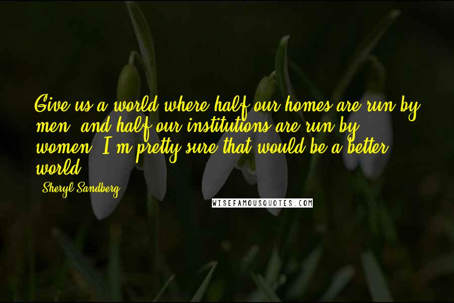 Sheryl Sandberg Quotes: Give us a world where half our homes are run by men, and half our institutions are run by women. I'm pretty sure that would be a better world.