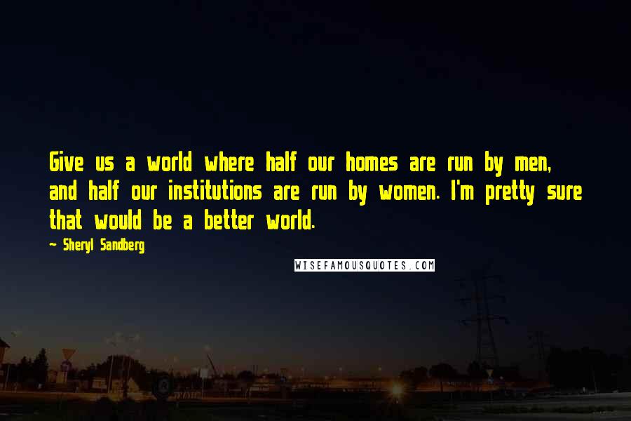 Sheryl Sandberg Quotes: Give us a world where half our homes are run by men, and half our institutions are run by women. I'm pretty sure that would be a better world.