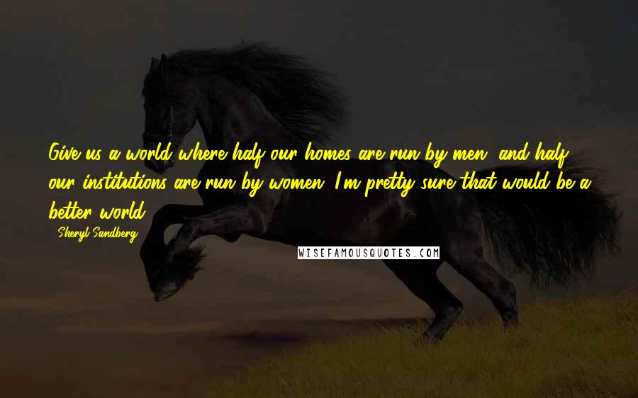 Sheryl Sandberg Quotes: Give us a world where half our homes are run by men, and half our institutions are run by women. I'm pretty sure that would be a better world.