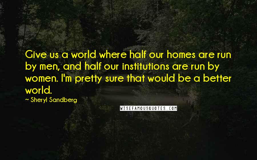 Sheryl Sandberg Quotes: Give us a world where half our homes are run by men, and half our institutions are run by women. I'm pretty sure that would be a better world.