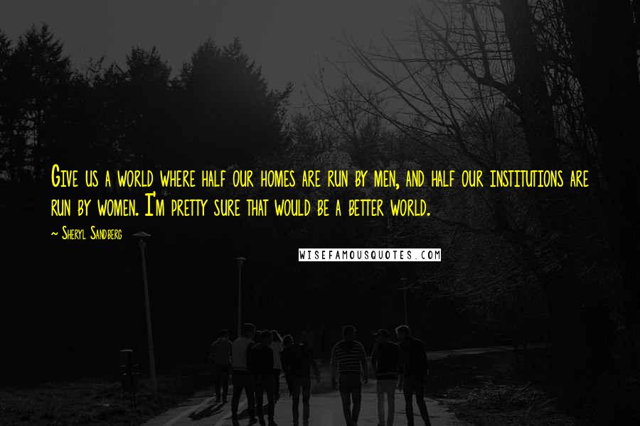 Sheryl Sandberg Quotes: Give us a world where half our homes are run by men, and half our institutions are run by women. I'm pretty sure that would be a better world.