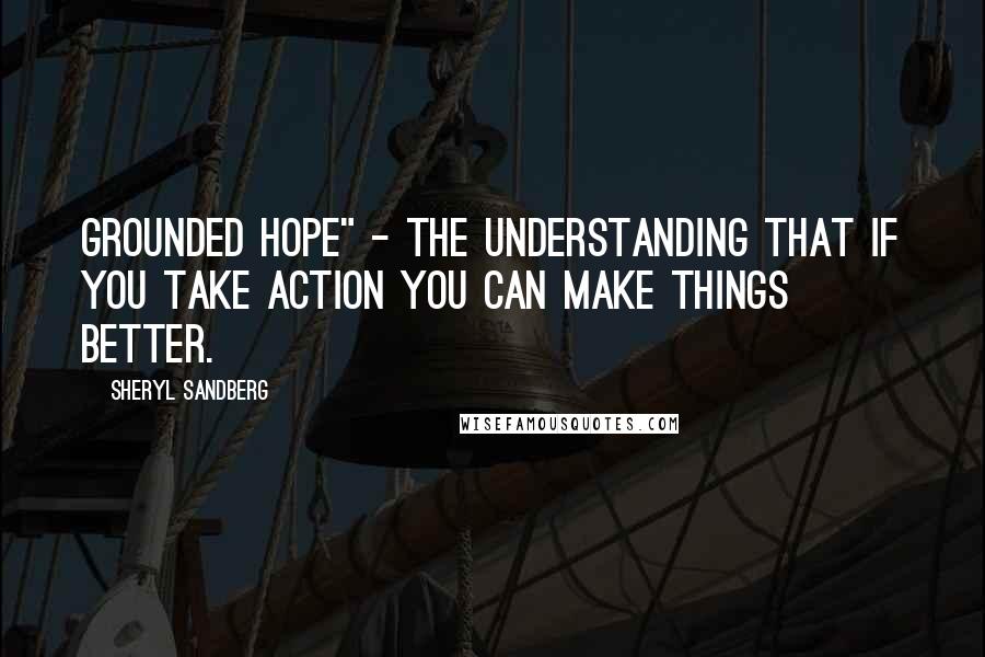 Sheryl Sandberg Quotes: grounded hope" - the understanding that if you take action you can make things better.