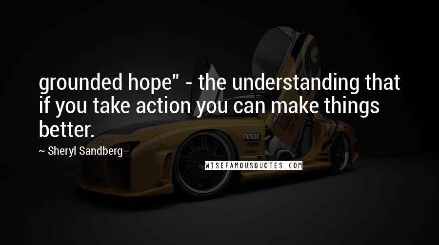 Sheryl Sandberg Quotes: grounded hope" - the understanding that if you take action you can make things better.