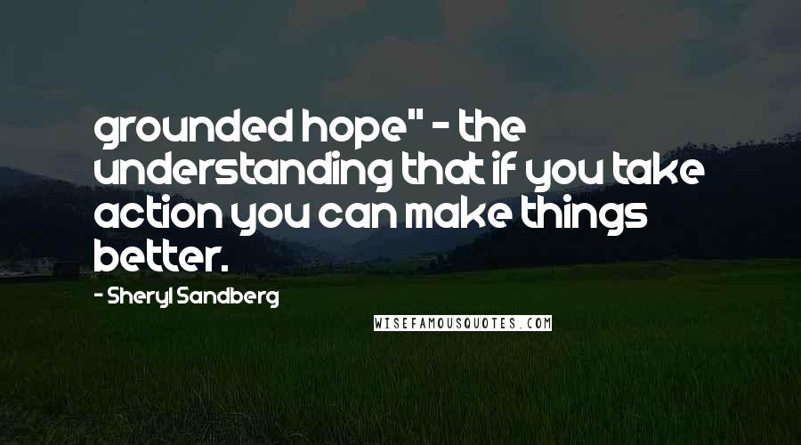 Sheryl Sandberg Quotes: grounded hope" - the understanding that if you take action you can make things better.