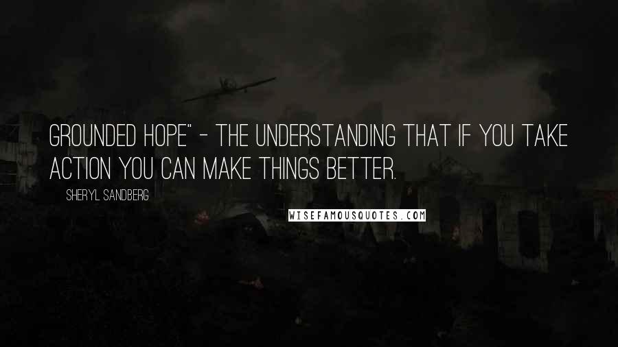 Sheryl Sandberg Quotes: grounded hope" - the understanding that if you take action you can make things better.