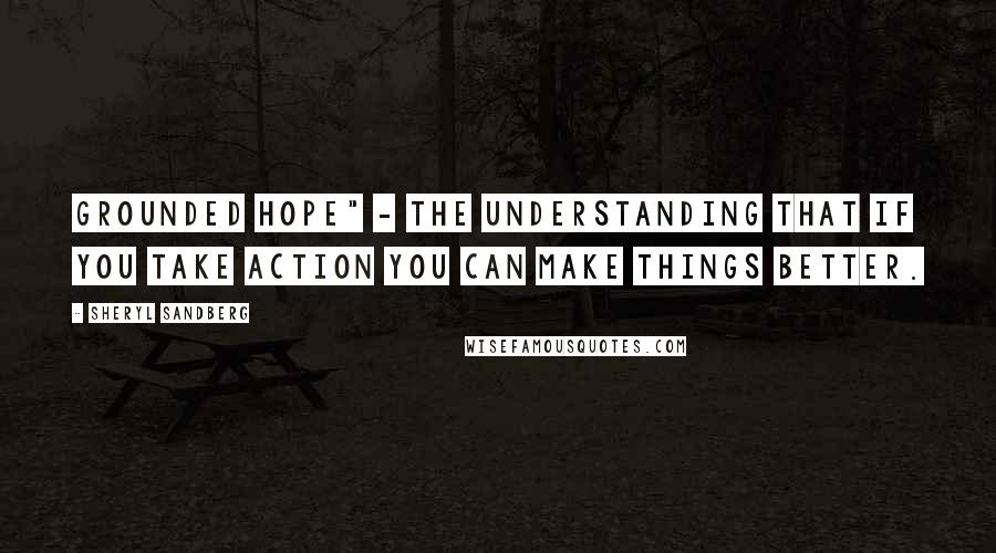 Sheryl Sandberg Quotes: grounded hope" - the understanding that if you take action you can make things better.