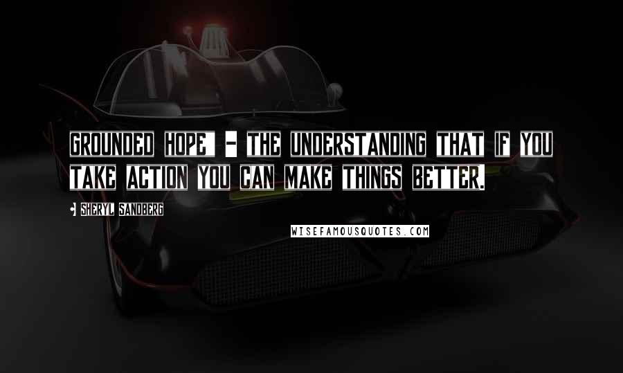 Sheryl Sandberg Quotes: grounded hope" - the understanding that if you take action you can make things better.