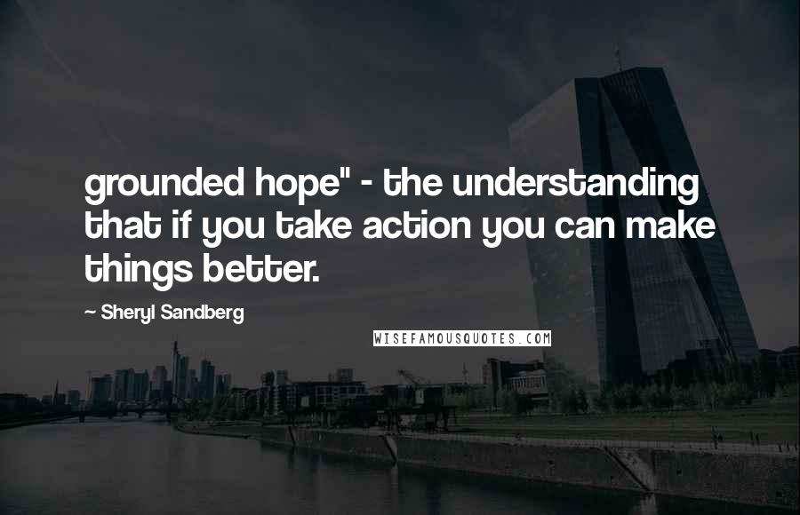 Sheryl Sandberg Quotes: grounded hope" - the understanding that if you take action you can make things better.