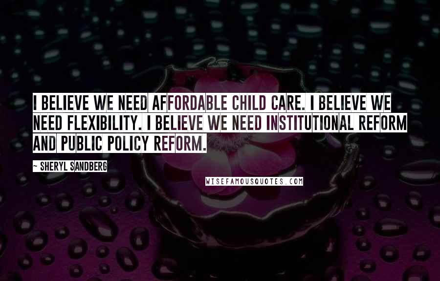 Sheryl Sandberg Quotes: I believe we need affordable child care. I believe we need flexibility. I believe we need institutional reform and public policy reform.