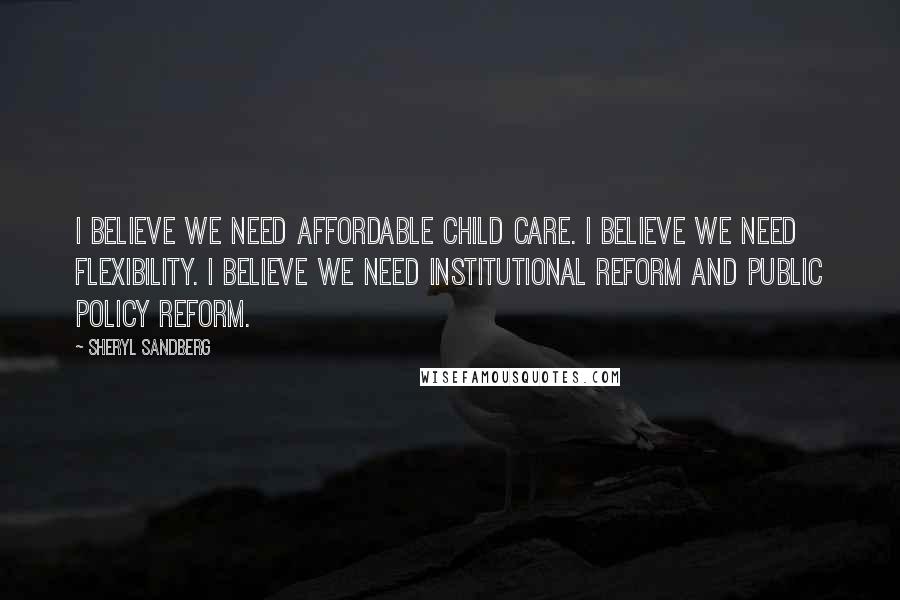 Sheryl Sandberg Quotes: I believe we need affordable child care. I believe we need flexibility. I believe we need institutional reform and public policy reform.