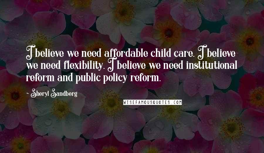 Sheryl Sandberg Quotes: I believe we need affordable child care. I believe we need flexibility. I believe we need institutional reform and public policy reform.