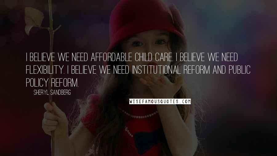 Sheryl Sandberg Quotes: I believe we need affordable child care. I believe we need flexibility. I believe we need institutional reform and public policy reform.