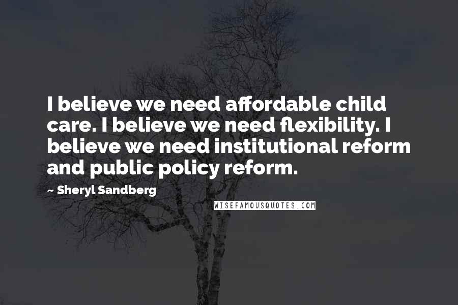 Sheryl Sandberg Quotes: I believe we need affordable child care. I believe we need flexibility. I believe we need institutional reform and public policy reform.