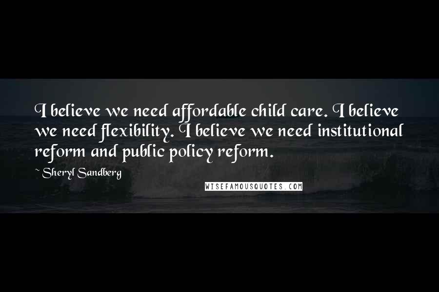 Sheryl Sandberg Quotes: I believe we need affordable child care. I believe we need flexibility. I believe we need institutional reform and public policy reform.