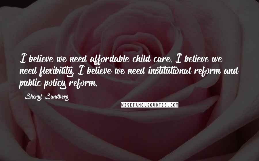 Sheryl Sandberg Quotes: I believe we need affordable child care. I believe we need flexibility. I believe we need institutional reform and public policy reform.