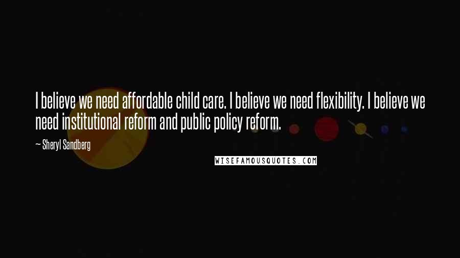 Sheryl Sandberg Quotes: I believe we need affordable child care. I believe we need flexibility. I believe we need institutional reform and public policy reform.