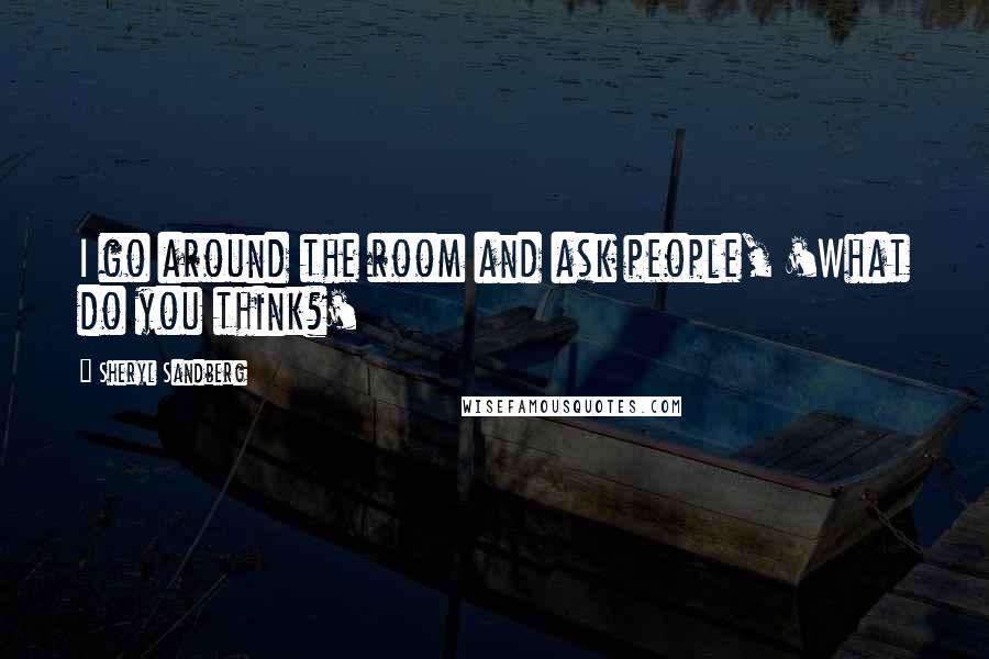 Sheryl Sandberg Quotes: I go around the room and ask people, 'What do you think?'