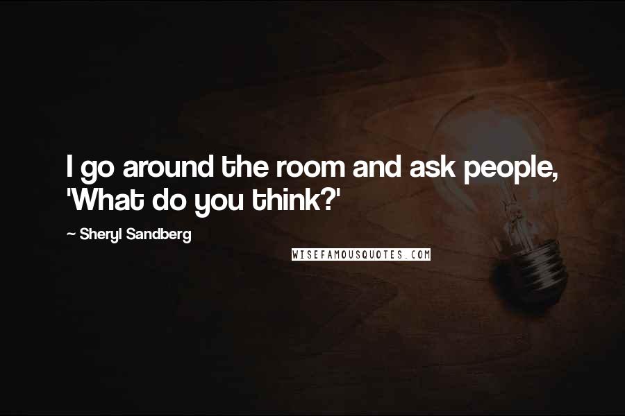 Sheryl Sandberg Quotes: I go around the room and ask people, 'What do you think?'