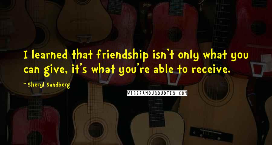 Sheryl Sandberg Quotes: I learned that friendship isn't only what you can give, it's what you're able to receive.