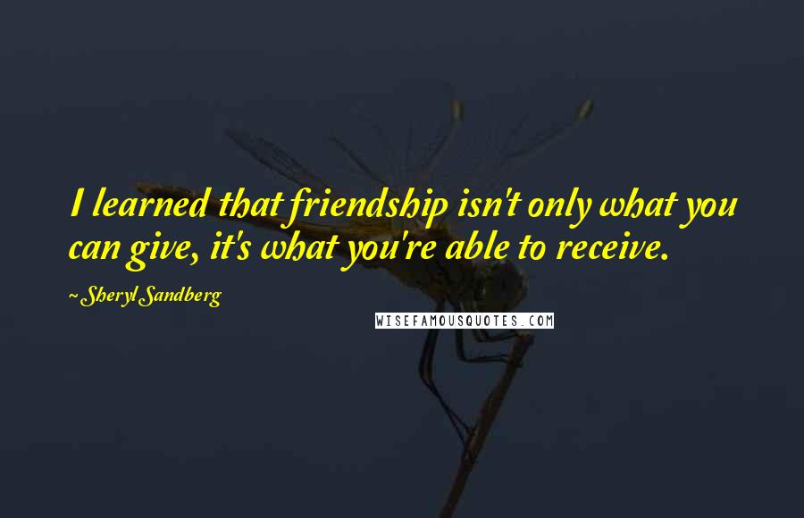 Sheryl Sandberg Quotes: I learned that friendship isn't only what you can give, it's what you're able to receive.