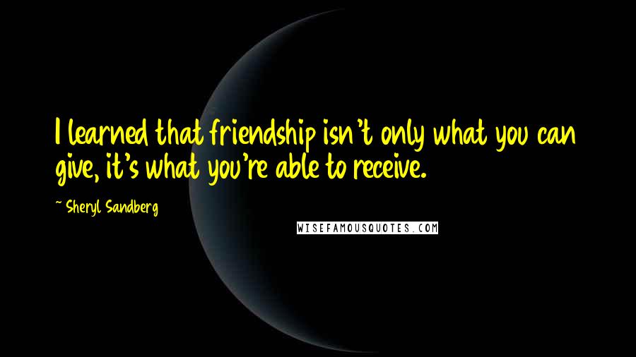 Sheryl Sandberg Quotes: I learned that friendship isn't only what you can give, it's what you're able to receive.