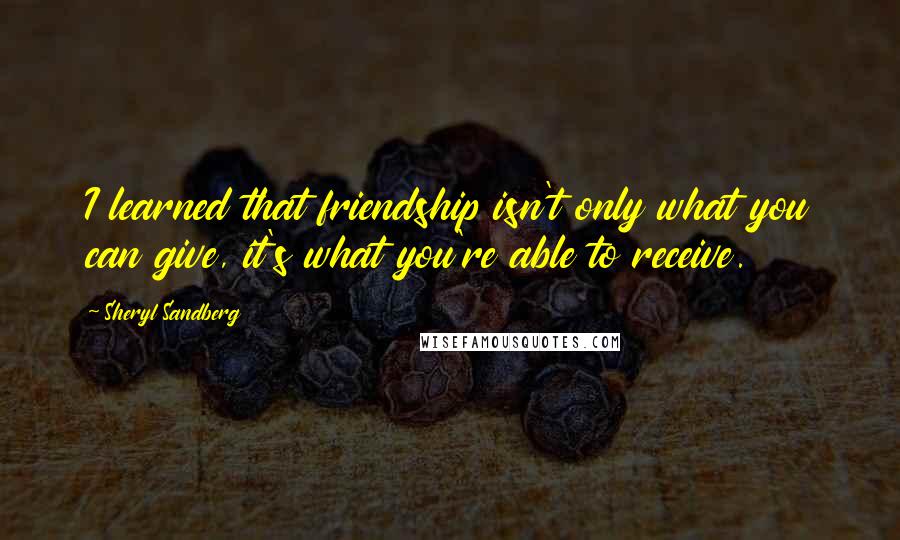 Sheryl Sandberg Quotes: I learned that friendship isn't only what you can give, it's what you're able to receive.