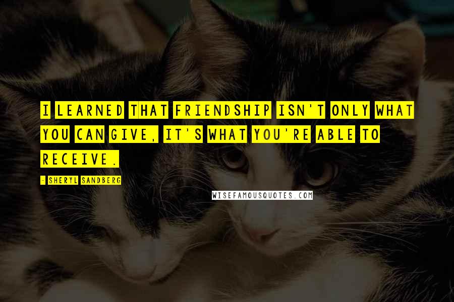 Sheryl Sandberg Quotes: I learned that friendship isn't only what you can give, it's what you're able to receive.