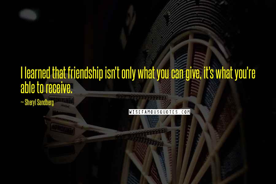 Sheryl Sandberg Quotes: I learned that friendship isn't only what you can give, it's what you're able to receive.