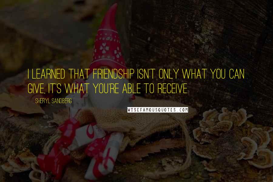 Sheryl Sandberg Quotes: I learned that friendship isn't only what you can give, it's what you're able to receive.