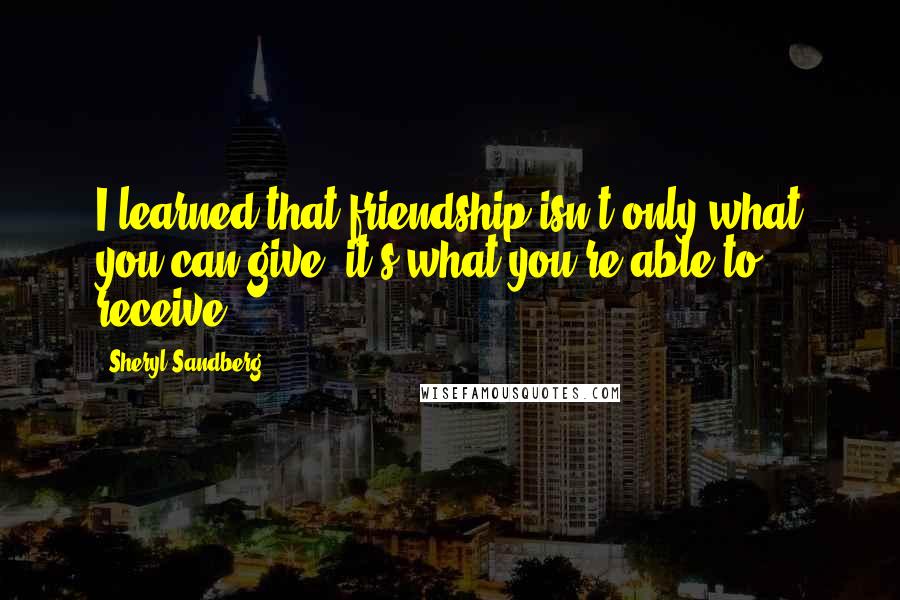 Sheryl Sandberg Quotes: I learned that friendship isn't only what you can give, it's what you're able to receive.