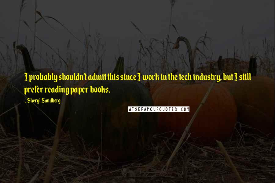 Sheryl Sandberg Quotes: I probably shouldn't admit this since I work in the tech industry, but I still prefer reading paper books.