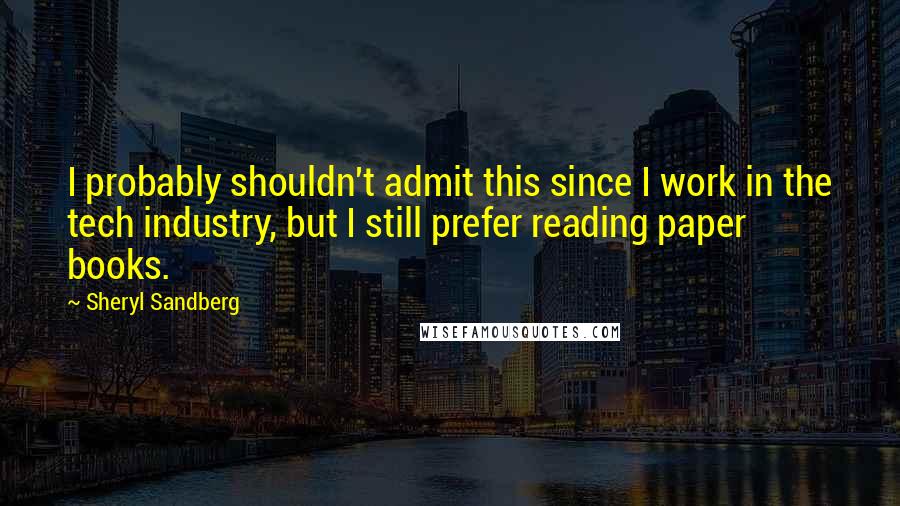 Sheryl Sandberg Quotes: I probably shouldn't admit this since I work in the tech industry, but I still prefer reading paper books.