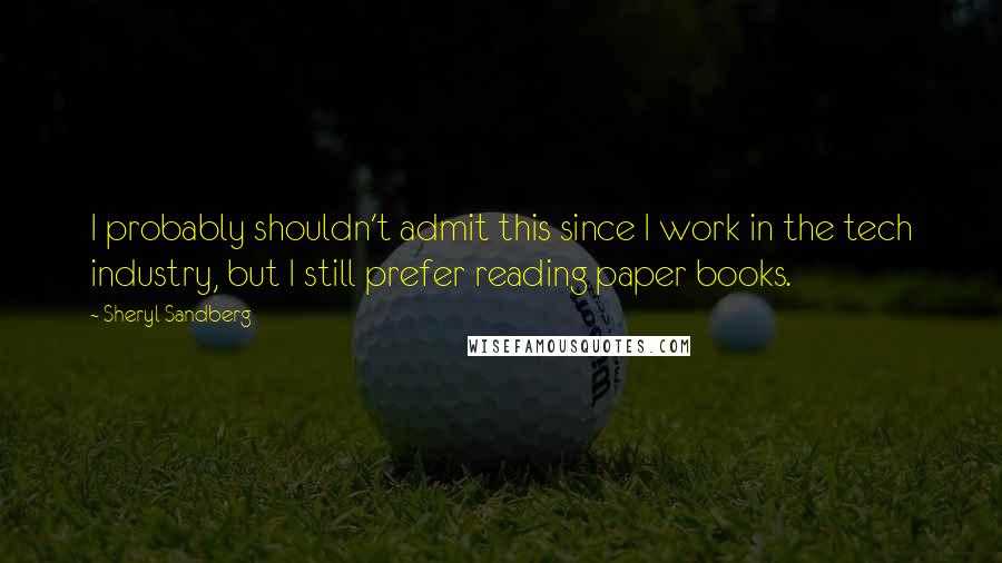 Sheryl Sandberg Quotes: I probably shouldn't admit this since I work in the tech industry, but I still prefer reading paper books.