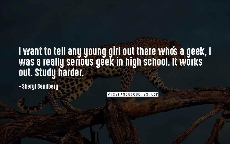 Sheryl Sandberg Quotes: I want to tell any young girl out there who's a geek, I was a really serious geek in high school. It works out. Study harder.