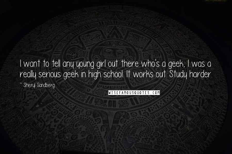 Sheryl Sandberg Quotes: I want to tell any young girl out there who's a geek, I was a really serious geek in high school. It works out. Study harder.