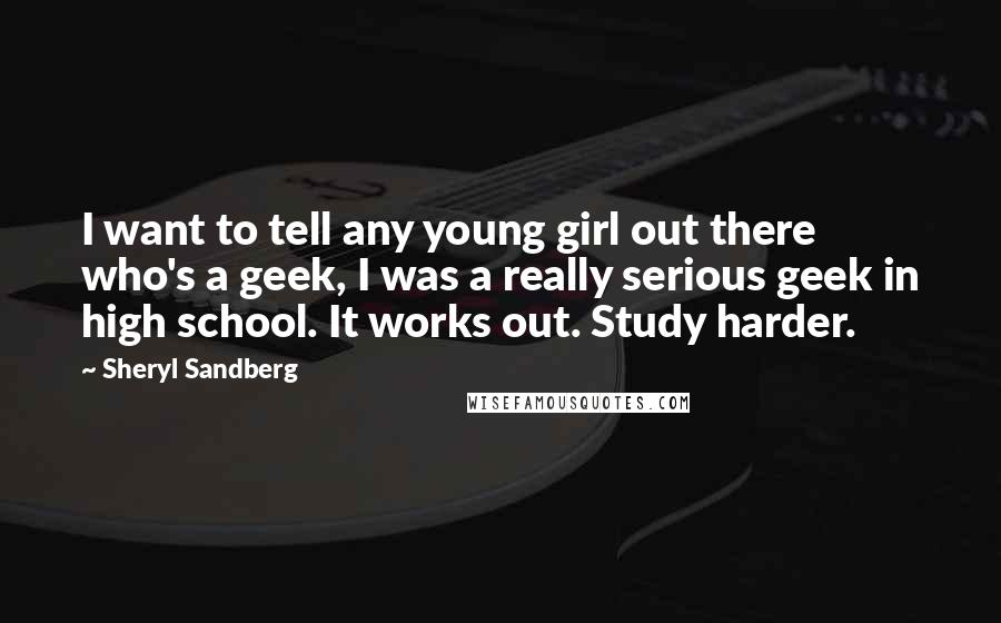 Sheryl Sandberg Quotes: I want to tell any young girl out there who's a geek, I was a really serious geek in high school. It works out. Study harder.