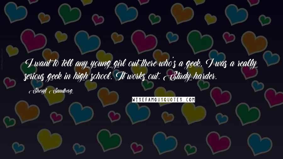 Sheryl Sandberg Quotes: I want to tell any young girl out there who's a geek, I was a really serious geek in high school. It works out. Study harder.