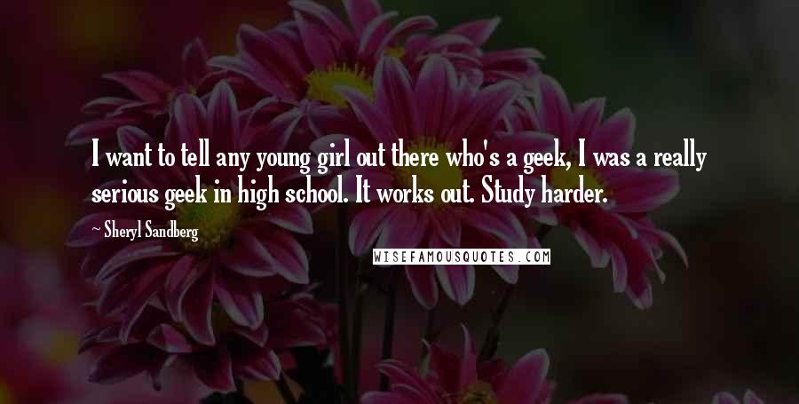 Sheryl Sandberg Quotes: I want to tell any young girl out there who's a geek, I was a really serious geek in high school. It works out. Study harder.
