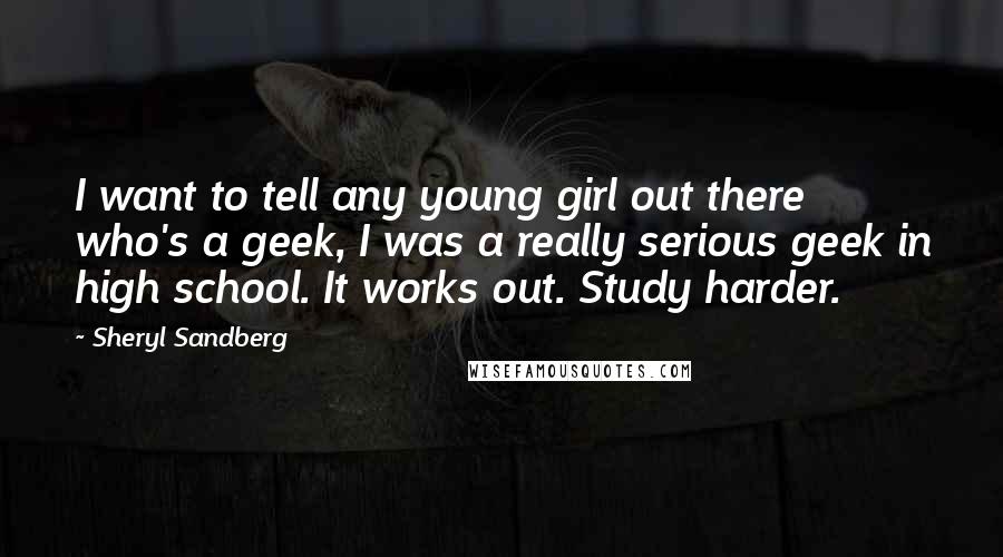 Sheryl Sandberg Quotes: I want to tell any young girl out there who's a geek, I was a really serious geek in high school. It works out. Study harder.