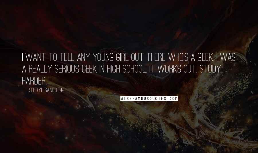 Sheryl Sandberg Quotes: I want to tell any young girl out there who's a geek, I was a really serious geek in high school. It works out. Study harder.