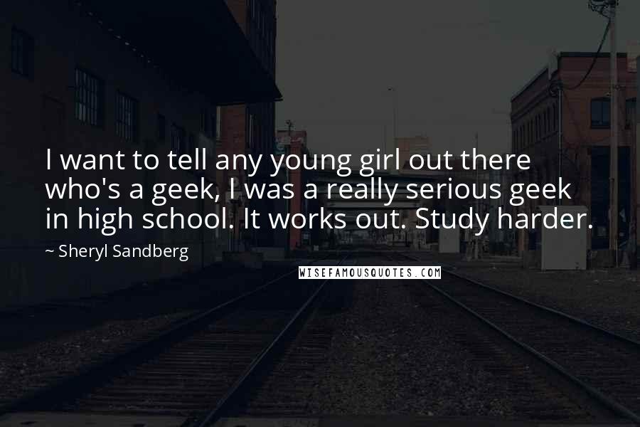 Sheryl Sandberg Quotes: I want to tell any young girl out there who's a geek, I was a really serious geek in high school. It works out. Study harder.