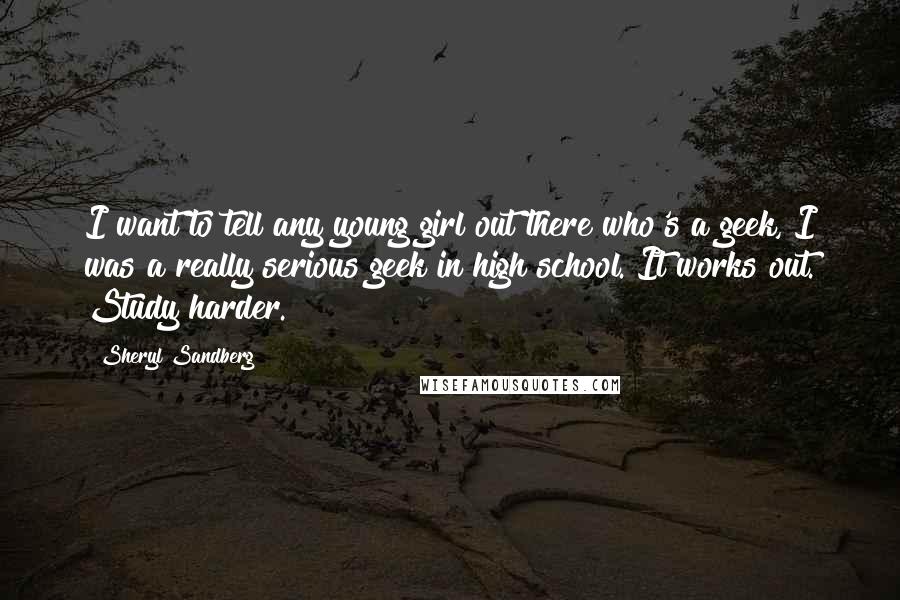 Sheryl Sandberg Quotes: I want to tell any young girl out there who's a geek, I was a really serious geek in high school. It works out. Study harder.