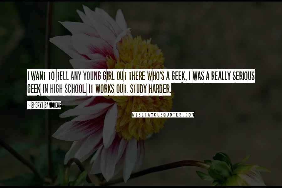 Sheryl Sandberg Quotes: I want to tell any young girl out there who's a geek, I was a really serious geek in high school. It works out. Study harder.